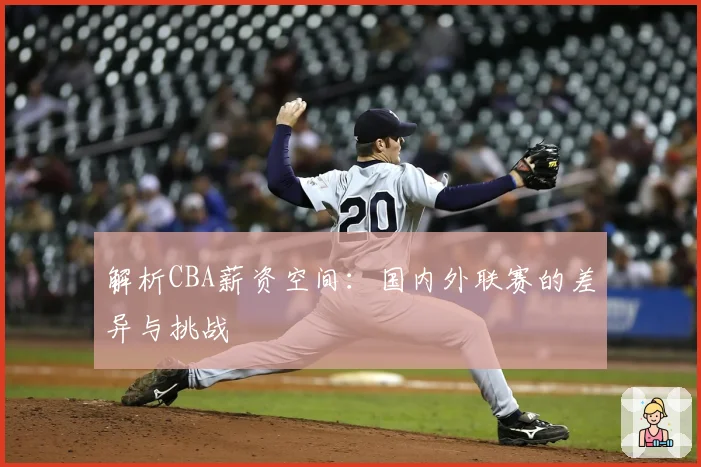 解析CBA薪资空间：国内外联赛的差异与挑战