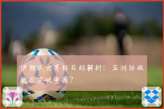 伊朗队世界杯目标解析：亚洲劲旅能否突破重围？