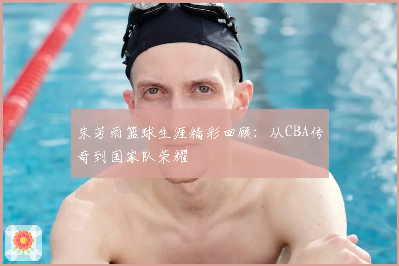 朱芳雨篮球生涯精彩回顾：从CBA传奇到国家队荣耀