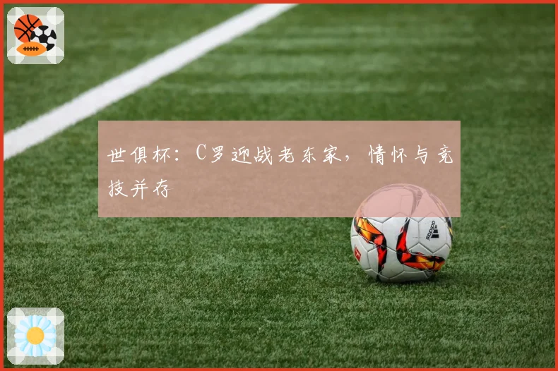 世俱杯：C罗迎战老东家，情怀与竞技并存