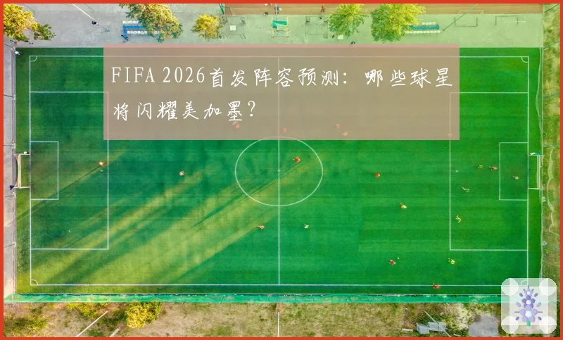 FIFA 2026首发阵容预测：哪些球星将闪耀美加墨？