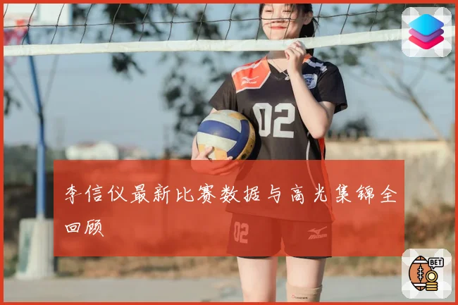 李信仪最新比赛数据与高光集锦全回顾