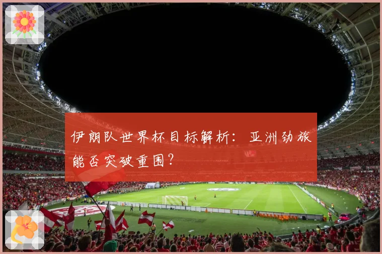 伊朗队世界杯目标解析:亚洲劲旅能否突破重围?