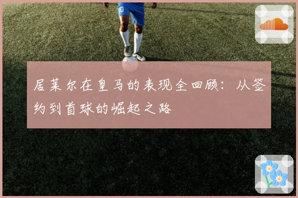 居莱尔在皇马的表现全回顾:从签约到首球的崛起之路