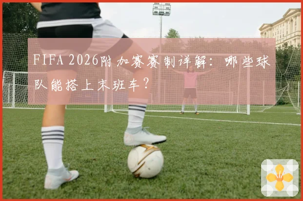 FIFA 2026附加赛赛制详解:哪些球队能搭上末班车?