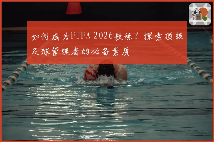 如何成为FIFA 2026教练？探索顶级足球管理者的必备素质