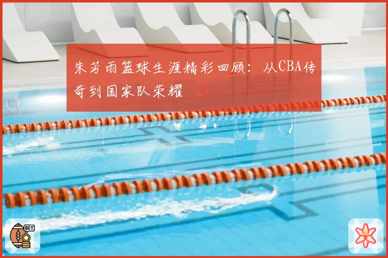 朱芳雨篮球生涯精彩回顾：从CBA传奇到国家队荣耀