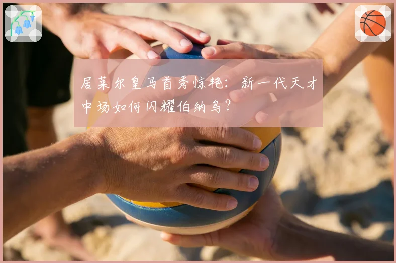 居莱尔皇马首秀惊艳:新一代天才中场如何闪耀伯纳乌?