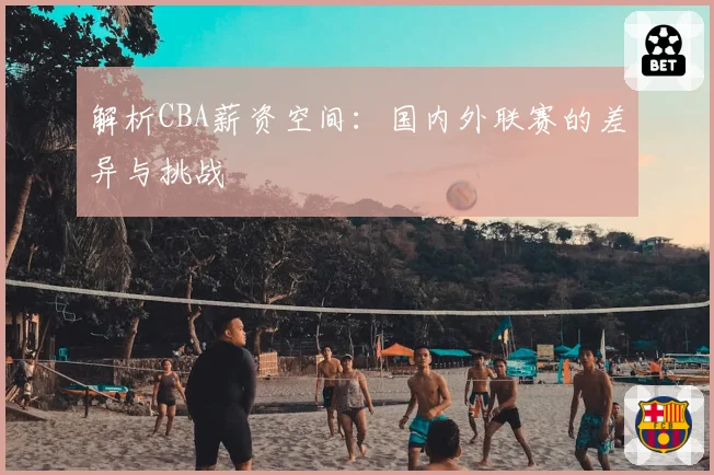 解析CBA薪资空间：国内外联赛的差异与挑战
