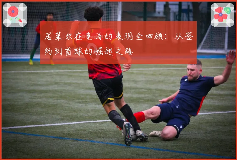居莱尔在皇马的表现全回顾:从签约到首球的崛起之路