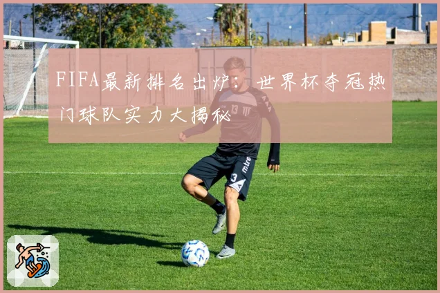 FIFA最新排名出炉:世界杯夺冠热门球队实力大揭秘