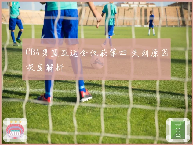 CBA男篮亚运会仅获第四 失利原因深度解析