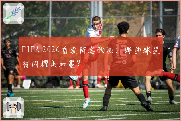 FIFA 2026首发阵容预测:哪些球星将闪耀美加墨?