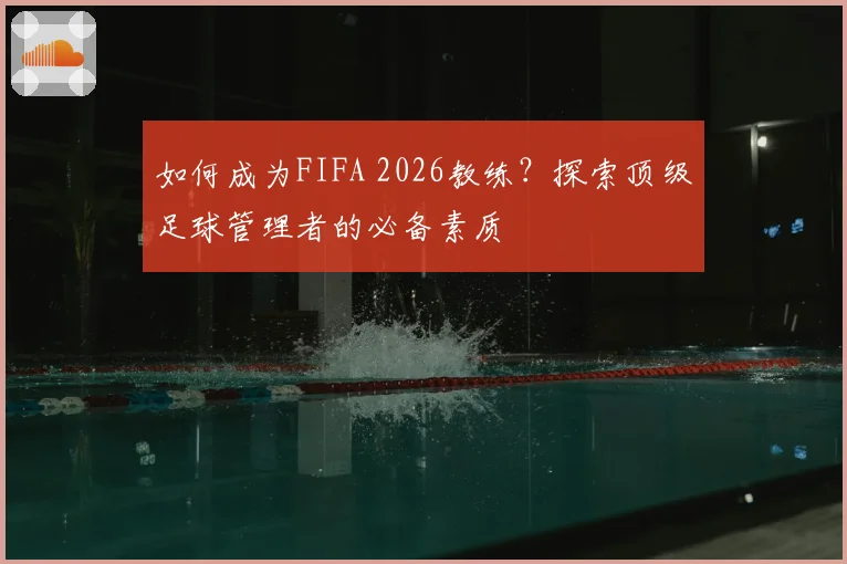 如何成为FIFA 2026教练?探索顶级足球管理者的必备素质