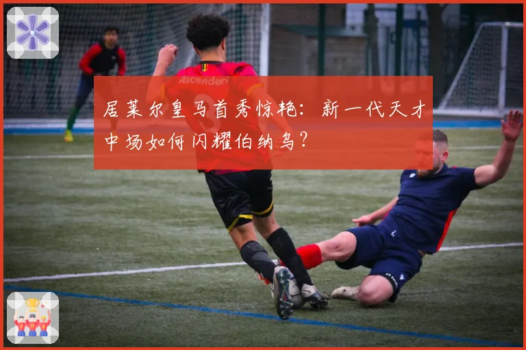 居莱尔皇马首秀惊艳：新一代天才中场如何闪耀伯纳乌？